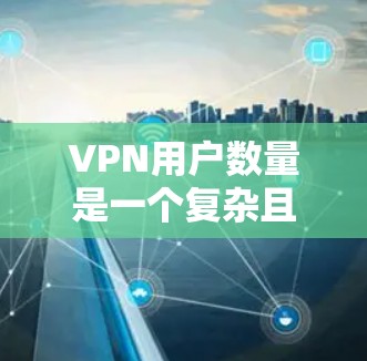 VPN用户数量是一个复杂且多维的问题，涉及经济、技术、网络安全等多个因素。以下是对VPN用户数量问题的详细分析和解答