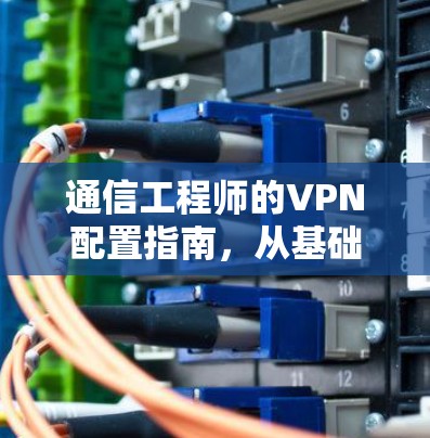 通信工程师的VPN配置指南，从基础到应用