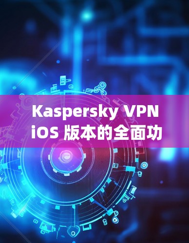 Kaspersky VPN iOS 版本的全面功能与安全防护解析