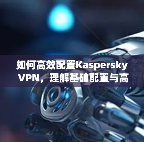 如何高效配置Kaspersky VPN，理解基础配置与高级设置