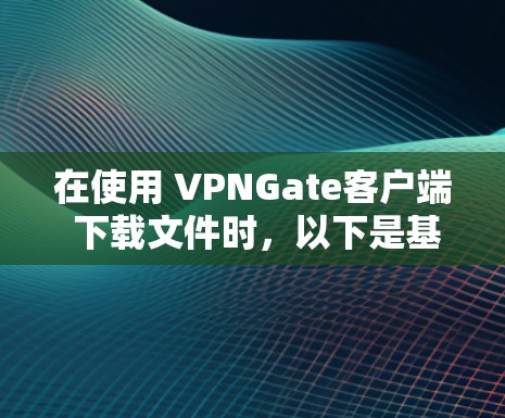 在使用 VPNGate客户端 下载文件时，以下是基本的步骤和注意事项