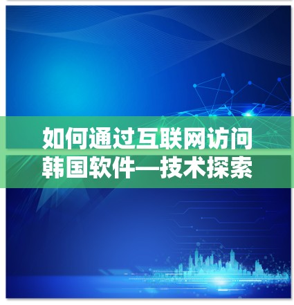如何通过互联网访问韩国软件—技术探索与市场机遇 如何通过互联网访问韩国软件—技术探索与市场机遇