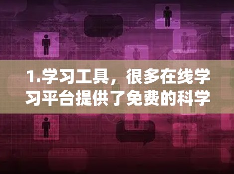 1.学习工具,很多在线学习平台提供了免费的科学课程和资源,如Coursera、edX、Khan Academy等。您可以在这些平台找到适合的科学课程 1.学习工具,很多在线学习平台提供了免费的科学课程和资源,如Coursera、edX、Khan Academy等。您可以在这些平台找到适合的科学课程