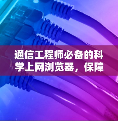 通信工程师必备的科学上网浏览器,保障通信安全的基石 通信工程师必备的科学上网浏览器,保障通信安全的基石