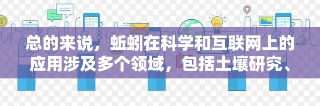 总的来说,蚯蚓在科学和互联网上的应用涉及多个领域,包括土壤研究、生态学、分解过程研究和网络技术应用。这些应用展示了蚯蚓在自然环境中的一般行为和其在互联网上的潜力 总的来说,蚯蚓在科学和互联网上的应用涉及多个领域,包括土壤研究、生态学、分解过程研究和网络技术应用。这些应用展示了蚯蚓在自然环境中的一般行为和其在互联网上的潜力