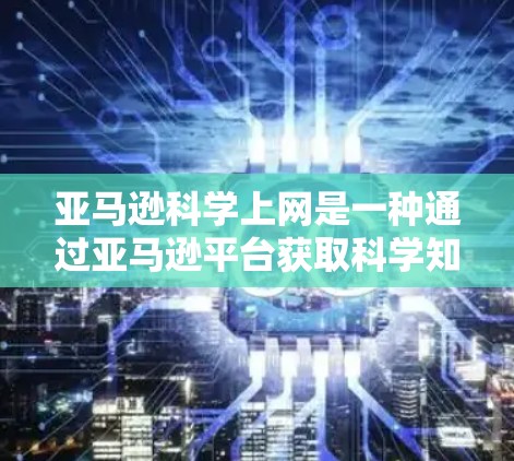 亚马逊科学上网是一种通过亚马逊平台获取科学知识和资料的方式，具体操作如下