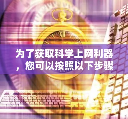 为了获取科学上网利器,您可以按照以下步骤进行选择和学习 为了获取科学上网利器,您可以按照以下步骤进行选择和学习