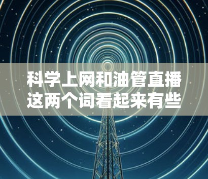 科学上网和油管直播这两个词看起来有些混淆,可能需要进一步澄清。以下是一些可能的解释和建议 科学上网和油管直播这两个词看起来有些混淆,可能需要进一步澄清。以下是一些可能的解释和建议